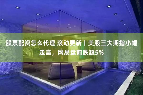 股票配资怎么代理 滚动更新丨美股三大期指小幅走高，网易盘前跌超5%