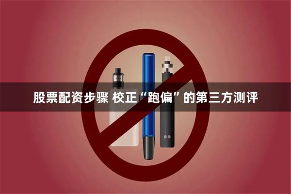 股票配资步骤 校正“跑偏”的第三方测评