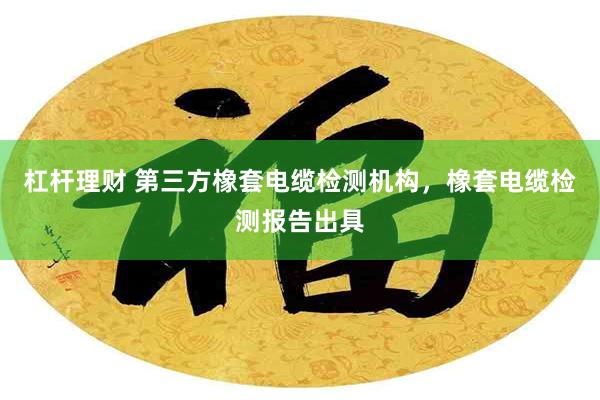 杠杆理财 第三方橡套电缆检测机构，橡套电缆检测报告出具