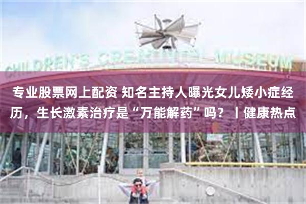 专业股票网上配资 知名主持人曝光女儿矮小症经历，生长激素治疗是“万能解药”吗？丨健康热点