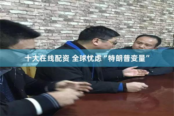 十大在线配资 全球忧虑“特朗普变量”