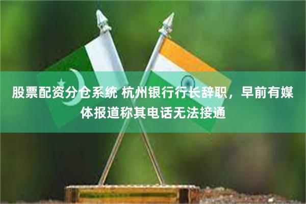 股票配资分仓系统 杭州银行行长辞职，早前有媒体报道称其电话无法接通