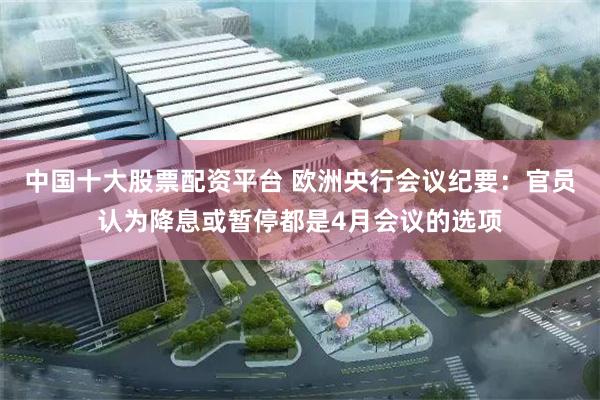 中国十大股票配资平台 欧洲央行会议纪要：官员认为降息或暂停都是4月会议的选项