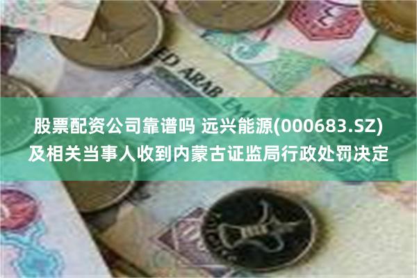 股票配资公司靠谱吗 远兴能源(000683.SZ)及相关当事人收到内蒙古证监局行政处罚决定