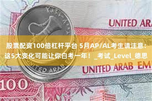 股票配资100倍杠杆平台 5月AP/AL考生请注意：这5大变化可能让你白考一年！_考试_Level_德思