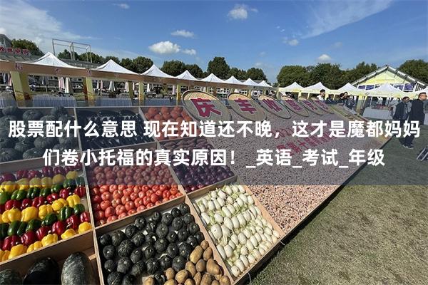 股票配什么意思 现在知道还不晚，这才是魔都妈妈们卷小托福的真实原因！_英语_考试_年级