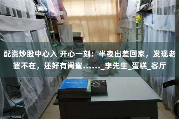 配资炒股中心入 开心一刻：半夜出差回家，发现老婆不在，还好有闺蜜……_李先生_蛋糕_客厅