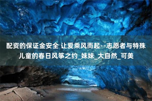 配资的保证金安全 让爱乘风而起--志愿者与特殊儿童的春日风筝之约_妹妹_大自然_可美