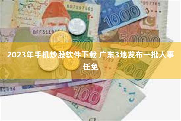 2023年手机炒股软件下载 广东3地发布一批人事任免