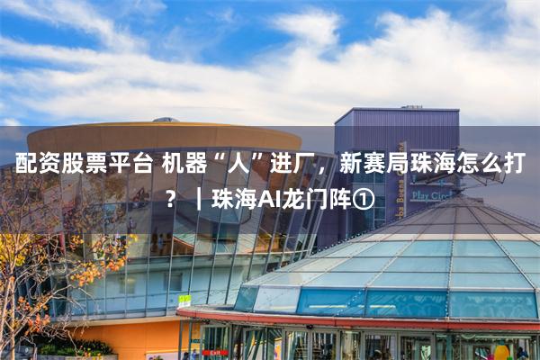 配资股票平台 机器“人”进厂，新赛局珠海怎么打？｜珠海AI龙门阵①