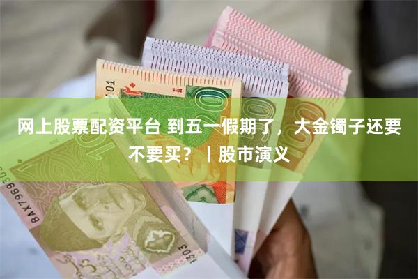 网上股票配资平台 到五一假期了，大金镯子还要不要买？丨股市演义