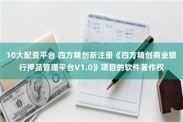 10大配资平台 四方精创新注册《四方精创商业银行押品管理平台V1.0》项目的软件著作权