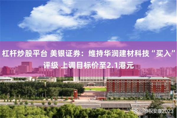 杠杆炒股平台 美银证券：维持华润建材科技“买入”评级 上调目标价至2.1港元