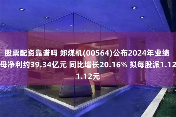 股票配资靠谱吗 郑煤机(00564)公布2024年业绩 归母净利约39.34亿元 同比增长20.16% 拟每股派1.12元