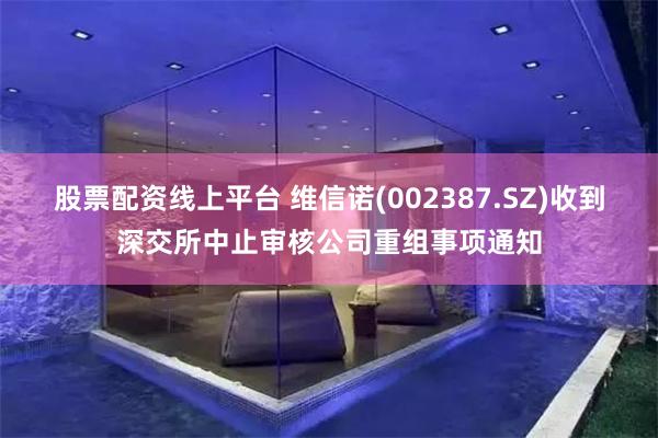 股票配资线上平台 维信诺(002387.SZ)收到深交所中止审核公司重组事项通知