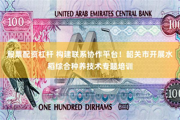 股票配资杠杆 构建联系协作平台！韶关市开展水稻综合种养技术专题培训