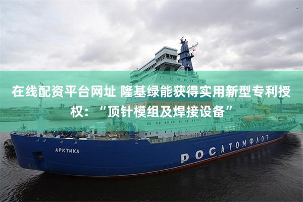 在线配资平台网址 隆基绿能获得实用新型专利授权：“顶针模组及焊接设备”