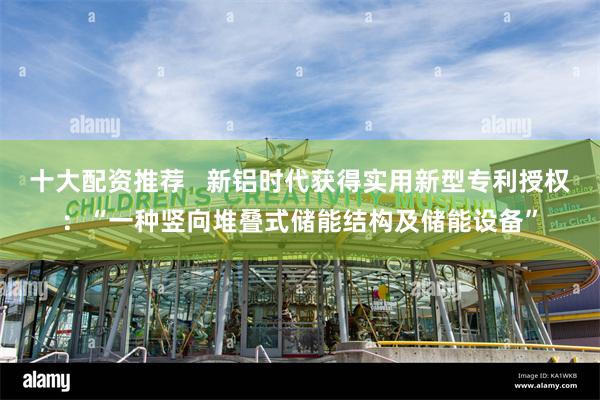 十大配资推荐   新铝时代获得实用新型专利授权：“一种竖向堆叠式储能结构及储能设备”