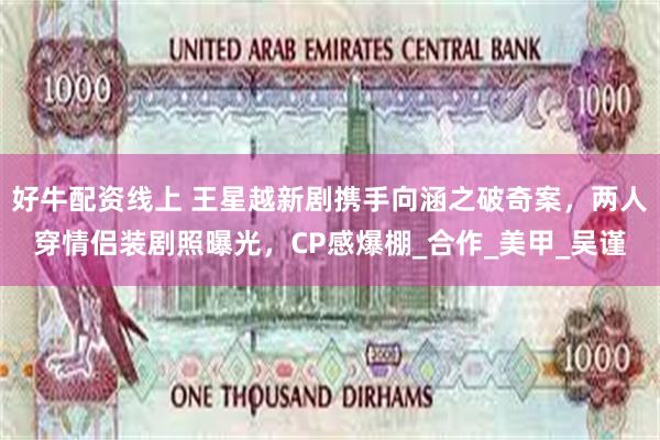 好牛配资线上 王星越新剧携手向涵之破奇案，两人穿情侣装剧照曝光，CP感爆棚_合作_美甲_吴谨