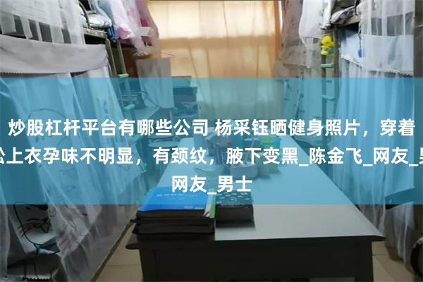 炒股杠杆平台有哪些公司 杨采钰晒健身照片，穿着宽松上衣孕味不明显，有颈纹，腋下变黑_陈金飞_网友_男士