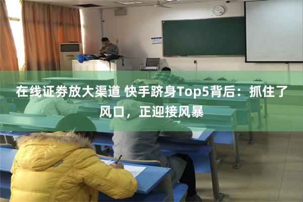 在线证劵放大渠道 快手跻身Top5背后：抓住了风口，正迎接风暴