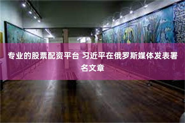专业的股票配资平台 习近平在俄罗斯媒体发表署名文章
