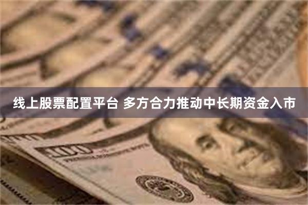 线上股票配置平台 多方合力推动中长期资金入市