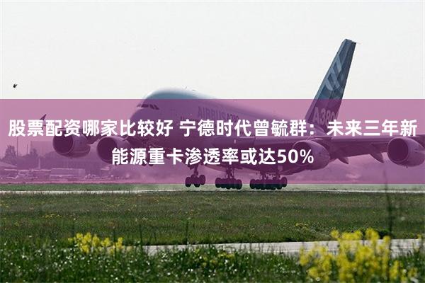 股票配资哪家比较好 宁德时代曾毓群：未来三年新能源重卡渗透率或达50%