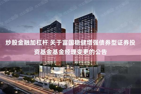 炒股金融加杠杆 关于富国稳健增强债券型证券投资基金基金经理变更的公告