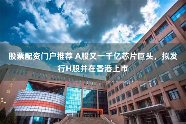 股票配资门户推荐 A股又一千亿芯片巨头，拟发行H股并在香港上市