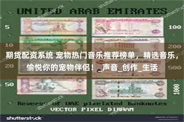 期货配资系统 宠物热门音乐推荐榜单，精选音乐，愉悦你的宠物伴侣！_声音_创作_生活