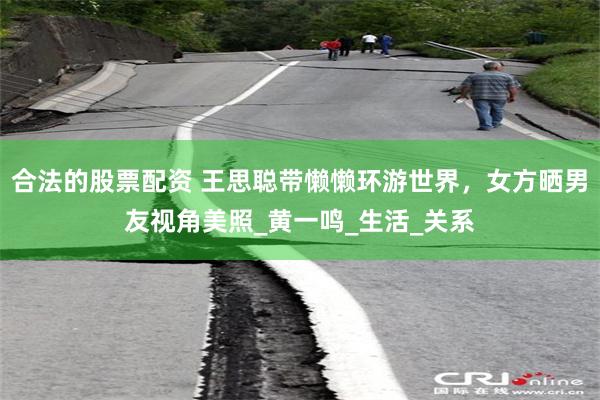 合法的股票配资 王思聪带懒懒环游世界，女方晒男友视角美照_黄一鸣_生活_关系