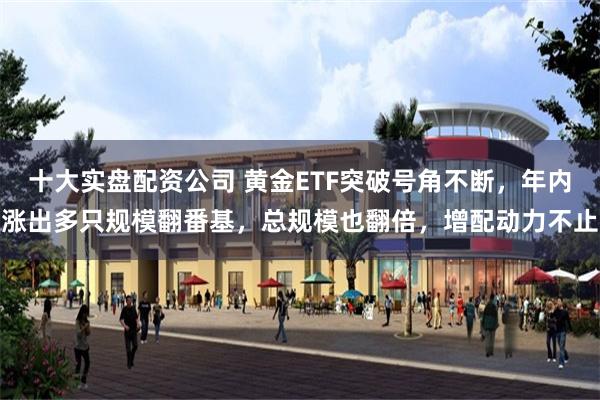 十大实盘配资公司 黄金ETF突破号角不断，年内涨出多只规模翻番基，总规模也翻倍，增配动力不止