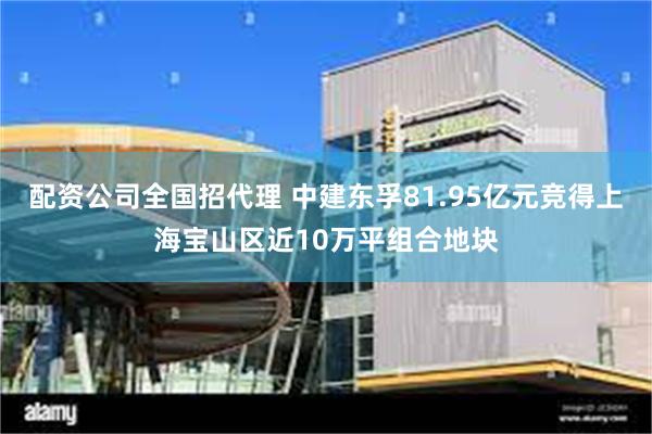配资公司全国招代理 中建东孚81.95亿元竞得上海宝山区近10万平组合地块