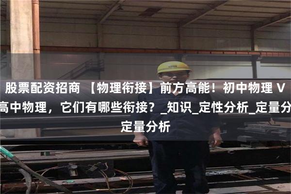 股票配资招商 【物理衔接】前方高能！初中物理 VS 高中物理，它们有哪些衔接？_知识_定性分析_定量分析