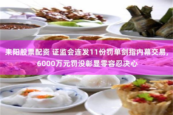 耒阳股票配资 证监会连发11份罚单剑指内幕交易, 6000万元罚没彰显零容忍决心