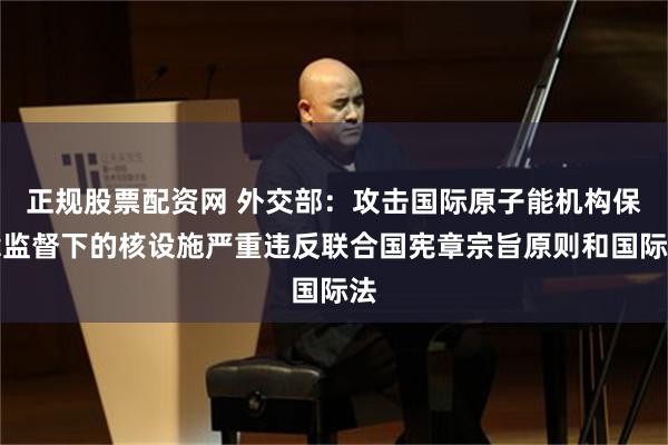 正规股票配资网 外交部：攻击国际原子能机构保障监督下的核设施严重违反联合国宪章宗旨原则和国际法