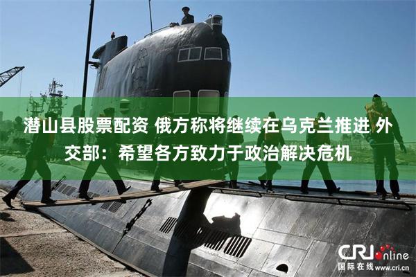 潜山县股票配资 俄方称将继续在乌克兰推进 外交部：希望各方致力于政治解决危机