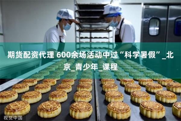 期货配资代理 600余场活动中过“科学暑假”_北京_青少年_课程