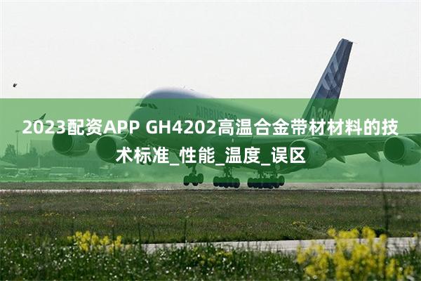 2023配资APP GH4202高温合金带材材料的技术标准_性能_温度_误区