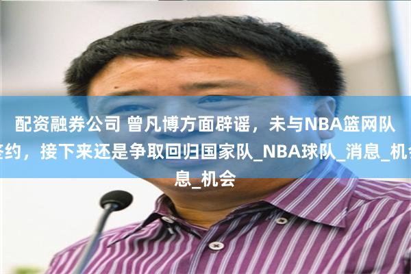 配资融券公司 曾凡博方面辟谣，未与NBA篮网队签约，接下来还是争取回归国家队_NBA球队_消息_机会