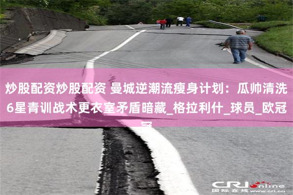 炒股配资炒股配资 曼城逆潮流瘦身计划：瓜帅清洗6星青训战术更衣室矛盾暗藏_格拉利什_球员_欧冠
