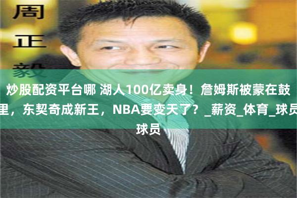 炒股配资平台哪 湖人100亿卖身！詹姆斯被蒙在鼓里，东契奇成新王，NBA要变天了？_薪资_体育_球员