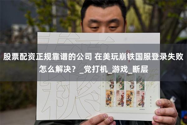股票配资正规靠谱的公司 在美玩崩铁国服登录失败怎么解决？_党打机_游戏_断层