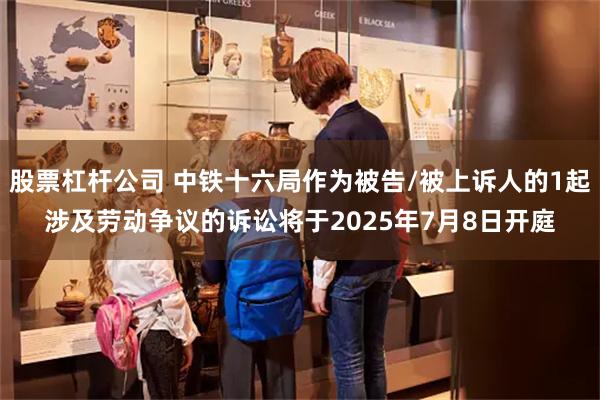股票杠杆公司 中铁十六局作为被告/被上诉人的1起涉及劳动争议的诉讼将于2025年7月8日开庭