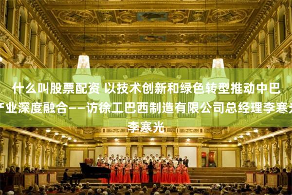 什么叫股票配资 以技术创新和绿色转型推动中巴产业深度融合——访徐工巴西制造有限公司总经理李寒光